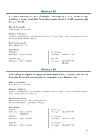 58
SÚMULA 88
É válida a majoração da tarifa alfandegária, resultante da L. 3.244, de 14.8.57, que
modificou o Acordo Geral sôbre Tarifas Aduaneiras e Comércio (GATT), aprovado pela
L. 313, de 30.7.48.
Data de Aprovação
Sessão Plenária de 13/12/1963
Fonte de Publicação
Súmula da Jurisprudência Predominante do Supremo Tribunal Federal - Anexo ao Regimento Interno.
Edição: Imprensa Nacional, 1964, p. 62.
Referência Legislativa
Lei nº 3.244/1957, art. 78.
Precedentes
RMS 11021
Publicação: DJ de 05/06/1963
RMS 8902 AgR
Publicação: DJ de 18/10/1962
MS 8598 AgR
Publicação: DJ de 20/11/1961
RMS 5798
Publicações: DJ de 11/09/1958
RTJ 6/708
SÚMULA 89
Estão isentas do impôsto de importação frutas importadas da Argentina, do Chile, da
Espanha e de Portugal, enquanto vigentes os respectivos acordos comerciais.
Data de Aprovação
Sessão Plenária de 13/12/1963
Fonte de Publicação
Súmula da Jurisprudência Predominante do Supremo Tribunal Federal - Anexo ao Regimento Interno.
Edição: Imprensa Nacional, 1964, p. 62.
Referência Legislativa
Decreto-Lei nº 3.757/1941 (Tratado Brasil-Argentina).
Decreto nº 22.933/1934 (Acordo Brasil-Portugal).
Precedentes
RMS 10913
Publicações: DJ de 25/04/1963
RTJ 27/262
RMS 9177
Publicação: DJ de 02/08/1962
RMS 8927
Publicação: DJ de 12/04/1962
MS 9147 AgR
Publicação: DJ de 25/01/1962
MS 8836 AgR
Publicação: DJ de 20/11/1961
MS 8835 AgR
Publicação: DJ de 21/09/1961
 