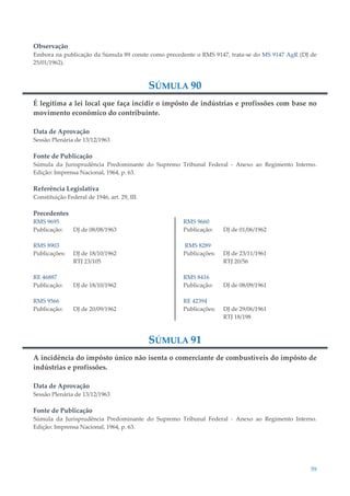 59
Observação
Embora na publicação da Súmula 89 conste como precedente o RMS 9147, trata-se do MS 9147 AgR (DJ de
25/01/1962).
SÚMULA 90
É legítima a lei local que faça incidir o impôsto de indústrias e profissões com base no
movimento econômico do contribuinte.
Data de Aprovação
Sessão Plenária de 13/12/1963
Fonte de Publicação
Súmula da Jurisprudência Predominante do Supremo Tribunal Federal - Anexo ao Regimento Interno.
Edição: Imprensa Nacional, 1964, p. 63.
Referência Legislativa
Constituição Federal de 1946, art. 29, III.
Precedentes
RMS 9695
Publicação: DJ de 08/08/1963
RMS 8903
Publicações: DJ de 18/10/1962
RTJ 23/105
RE 46887
Publicação: DJ de 18/10/1962
RMS 9566
Publicação: DJ de 20/09/1962
RMS 9660
Publicação: DJ de 01/06/1962
RMS 8289
Publicações: DJ de 23/11/1961
RTJ 20/56
RMS 8416
Publicação: DJ de 08/09/1961
RE 42394
Publicações: DJ de 29/06/1961
RTJ 18/198
SÚMULA 91
A incidência do impôsto único não isenta o comerciante de combustíveis do impôsto de
indústrias e profissões.
Data de Aprovação
Sessão Plenária de 13/12/1963
Fonte de Publicação
Súmula da Jurisprudência Predominante do Supremo Tribunal Federal - Anexo ao Regimento Interno.
Edição: Imprensa Nacional, 1964, p. 63.
 
