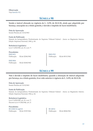 63
Observação
Veja Súmula 112.
SÚMULA 98
Sendo o imóvel alienado na vigência da L. 3.470, de 28.11.58, ainda que adquirido por
herança, usucapião ou a título gratuito, é devido o impôsto de lucro imobiliário.
Data de Aprovação
Sessão Plenária de 13/12/1963
Fonte de Publicação
Súmula da Jurisprudência Predominante do Supremo Tribunal Federal - Anexo ao Regimento Interno.
Edição: Imprensa Nacional, 1964, p. 66.
Referência Legislativa
Lei nº 3.470/1958, art. 4º; e art. 7º.
Precedentes
RMS 8431
Publicação: DJ de 22/06/1962
RMS 8804
Publicação: DJ de 02/04/1962
RMS 8702
Publicação: DJ de 09/11/1961
SÚMULA 99
Não é devido o impôsto de lucro imobiliário, quando a alienação de imóvel adquirido
por herança, ou a título gratuito, tiver sido anterior à vigência da L. 3.470, de 28.11.58.
Data de Aprovação
Sessão Plenária de 13/12/1963
Fonte de Publicação
Súmula da Jurisprudência Predominante do Supremo Tribunal Federal - Anexo ao Regimento Interno.
Edição: Imprensa Nacional, 1964, p. 66.
Referência Legislativa
Lei nº 3.470/1958, art. 4º; e art. 7º.
Decreto-Lei nº 9.330/1946, art. 2º.
Precedentes
RE 41880 EI-AgR-EI
Publicação: DJ de 27/07/1961
RE 44914
Publicação: DJ de 08/06/1961
 