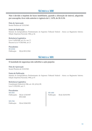 64
SÚMULA 100
Não é devido o impôsto de lucro imobiliário, quando a alienação de imóvel, adquirido
por usucapião, tiver sido anterior à vigência da L. 3.470, de 28.11.58.
Data de Aprovação
Sessão Plenária de 13/12/1963
Fonte de Publicação
Súmula da Jurisprudência Predominante do Supremo Tribunal Federal - Anexo ao Regimento Interno.
Edição: Imprensa Nacional, 1964, p. 66.
Referência Legislativa
Lei nº 3.470/1958, art. 4º; e art. 7º.
Decreto-Lei nº 9.330/1946, art. 2º.
Precedentes
RE 42340
Publicação: DJ de 09/11/1961
SÚMULA 101
O mandado de segurança não substitui a ação popular.
Data de Aprovação
Sessão Plenária de 13/12/1963
Fonte de Publicação
Súmula da Jurisprudência Predominante do Supremo Tribunal Federal - Anexo ao Regimento Interno.
Edição: Imprensa Nacional, 1964, p. 67.
Referência Legislativa
Constituição Federal de 1946, art. 141, § 24, § 38.
Lei nº 1.533/1951, art. 1º.
Precedentes
MS 4503
Publicações: DJ de 11/10/1957
RTJ 3/268
MS 1768
Publicação: DJ de 23/04/1953
MS 1000
Publicação: DJ de 24/10/1951
 