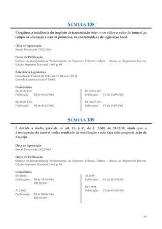 68
SÚMULA 108
É legítima a incidência do impôsto de transmissão inter vivos sôbre o valor do imóvel ao
tempo da alienação e não da promessa, na conformidade da legislação local.
Data de Aprovação
Sessão Plenária de 13/12/1963
Fonte de Publicação
Súmula da Jurisprudência Predominante do Supremo Tribunal Federal - Anexo ao Regimento Interno.
Edição: Imprensa Nacional, 1964, p. 69.
Referência Legislativa
Constituição Federal de 1946, art. 19, III; e art. 29, II.
Emenda Constitucional nº 5/1961.
Precedentes
RE 35437 EDv
Publicação: DJ de 06/12/1962
RE 38352 EDv
Publicação: DJ de 06/12/1962
RE 45351 EDv
Publicação: DJ de 13/09/1962
RE 38037 EDv
Publicação: DJ de 25/05/1961
SÚMULA 109
É devida a multa prevista no art. 15, § 6º, da L. 1.300, de 28.12.50, ainda que a
desocupação do imóvel tenha resultado da notificação e não haja sido proposta ação de
despejo.
Data de Aprovação
Sessão Plenária de 13/12/1963
Fonte de Publicação
Súmula da Jurisprudência Predominante do Supremo Tribunal Federal - Anexo ao Regimento Interno.
Edição: Imprensa Nacional, 1964, p. 69.
Precedentes
RE 48684
Publicações: DJ de 19/10/1961
RTJ 20/330
AI 24602
Publicações: DJ de 08/06/1961
RTJ 18/109
AI 14953
Publicação: DJ de 11/10/1951
RE 13894
Publicação: DJ de 05/10/1950
 