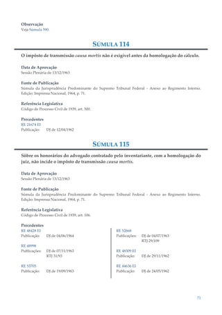 71
Observação
Veja Súmula 590.
SÚMULA 114
O impôsto de transmissão causa mortis não é exigível antes da homologação do cálculo.
Data de Aprovação
Sessão Plenária de 13/12/1963
Fonte de Publicação
Súmula da Jurisprudência Predominante do Supremo Tribunal Federal - Anexo ao Regimento Interno.
Edição: Imprensa Nacional, 1964, p. 71.
Referência Legislativa
Código de Processo Civil de 1939, art. 500.
Precedentes
RE 21674 EI
Publicação: DJ de 12/04/1962
SÚMULA 115
Sôbre os honorários do advogado contratado pelo inventariante, com a homologação do
juiz, não incide o impôsto de transmissão causa mortis.
Data de Aprovação
Sessão Plenária de 13/12/1963
Fonte de Publicação
Súmula da Jurisprudência Predominante do Supremo Tribunal Federal - Anexo ao Regimento Interno.
Edição: Imprensa Nacional, 1964, p. 71.
Referência Legislativa
Código de Processo Civil de 1939, art. 106.
Precedentes
RE 48428 EI
Publicação: DJ de 04/06/1964
RE 48998
Publicações: DJ de 07/11/1963
RTJ 31/93
RE 53705
Publicação: DJ de 19/09/1963
RE 52668
Publicações: DJ de 04/07/1963
RTJ 29/109
RE 48309 EI
Publicação: DJ de 29/11/1962
RE 44636 EI
Publicação: DJ de 24/05/1962
 