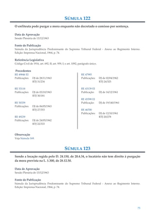 75
SÚMULA 122
O enfiteuta pode purgar a mora enquanto não decretado o comisso por sentença.
Data de Aprovação
Sessão Plenária de 13/12/1963
Fonte de Publicação
Súmula da Jurisprudência Predominante do Supremo Tribunal Federal - Anexo ao Regimento Interno.
Edição: Imprensa Nacional, 1964, p. 74.
Referência Legislativa
Código Civil de 1916, art. 692, II; art. 959, I; e art. 1092, parágrafo único.
Precedentes
RE 49846 EI
Publicações: DJ de 28/11/1963
RTJ 31/234
RE 53118
Publicações: DJ de 03/10/1963
RTJ 30/181
RE 50339
Publicações: DJ de 06/05/1963
RTJ 27/353
RE 49239
Publicações: DJ de 24/05/1962
RTJ 22/333
RE 47985
Publicações: DJ de 02/04/1962
RTJ 24/325
RE 43139 EI
Publicação: DJ de 14/12/1961
RE 45398 EI
Publicação: DJ de 19/140/1961
RE 46700
Publicações: DJ de 12/10/1961
RTJ 20/278
Observação
Veja Súmula 169.
SÚMULA 123
Sendo a locação regida pelo D. 24.150, de 20.4.34, o locatário não tem direito à purgação
da mora prevista na L. 1.300, de 28.12.50.
Data de Aprovação
Sessão Plenária de 13/12/1963
Fonte de Publicação
Súmula da Jurisprudência Predominante do Supremo Tribunal Federal - Anexo ao Regimento Interno.
Edição: Imprensa Nacional, 1964, p. 74.
 