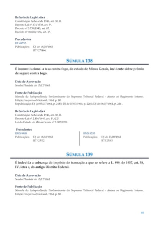 85
Referência Legislativa
Constituição Federal de 1946, art. 30, II.
Decreto-Lei nº 334/1938, art. 5º.
Decreto nº 5.739/1940, art. 82.
Decreto nº 38.860/1956, art. 1º.
Precedentes
RE 48352
Publicações: DJ de 16/05/1963
RTJ 27/466
SÚMULA 138
É inconstitucional a taxa contra fogo, do estado de Minas Gerais, incidente sôbre prêmio
de seguro contra fogo.
Data de Aprovação
Sessão Plenária de 13/12/1963
Fonte de Publicação
Súmula da Jurisprudência Predominante do Supremo Tribunal Federal - Anexo ao Regimento Interno.
Edição: Imprensa Nacional, 1964, p. 80.
Republicação: DJ de 06/07/1964, p. 2185; DJ de 07/07/1964, p. 2201; DJ de 08/07/1964, p. 2241.
Referência Legislativa
Constituição Federal de 1946, art. 30, II.
Decreto-Lei nº 2.416/1940, art. 1º, § 2º.
Lei do Estado de Minas Gerais nº 2.007/1959.
Precedentes
RMS 8408
Publicações: DJ de 18/10/1962
RTJ 23/72
RMS 8533
Publicações: DJ de 23/08/1962
RTJ 25/45
SÚMULA 139
É indevida a cobrança do impôsto de transação a que se refere a L. 899, de 1957, art. 58,
IV, letra e, do antigo Distrito Federal.
Data de Aprovação
Sessão Plenária de 13/12/1963
Fonte de Publicação
Súmula da Jurisprudência Predominante do Supremo Tribunal Federal - Anexo ao Regimento Interno.
Edição: Imprensa Nacional, 1964, p. 80.
 