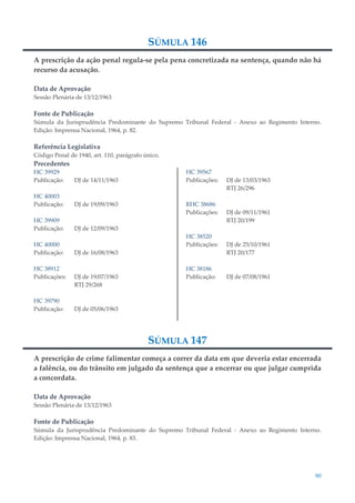 90
SÚMULA 146
A prescrição da ação penal regula-se pela pena concretizada na sentença, quando não há
recurso da acusação.
Data de Aprovação
Sessão Plenária de 13/12/1963
Fonte de Publicação
Súmula da Jurisprudência Predominante do Supremo Tribunal Federal - Anexo ao Regimento Interno.
Edição: Imprensa Nacional, 1964, p. 82.
Referência Legislativa
Código Penal de 1940, art. 110, parágrafo único.
Precedentes
HC 39929
Publicação: DJ de 14/11/1963
HC 40003
Publicação: DJ de 19/09/1963
HC 39909
Publicação: DJ de 12/09/1963
HC 40000
Publicação: DJ de 16/08/1963
HC 38912
Publicações: DJ de 19/07/1963
RTJ 29/268
HC 39790
Publicação: DJ de 05/06/1963
HC 39567
Publicações: DJ de 13/03/1963
RTJ 26/296
RHC 38686
Publicações: DJ de 09/11/1961
RTJ 20/199
HC 38520
Publicações: DJ de 25/10/1961
RTJ 20/177
HC 38186
Publicação: DJ de 07/08/1961
SÚMULA 147
A prescrição de crime falimentar começa a correr da data em que deveria estar encerrada
a falência, ou do trânsito em julgado da sentença que a encerrar ou que julgar cumprida
a concordata.
Data de Aprovação
Sessão Plenária de 13/12/1963
Fonte de Publicação
Súmula da Jurisprudência Predominante do Supremo Tribunal Federal - Anexo ao Regimento Interno.
Edição: Imprensa Nacional, 1964, p. 83.
 
