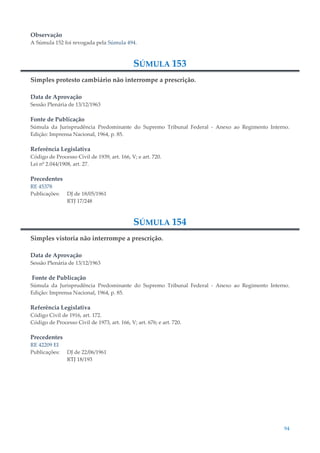 94
Observação
A Súmula 152 foi revogada pela Súmula 494.
SÚMULA 153
Simples protesto cambiário não interrompe a prescrição.
Data de Aprovação
Sessão Plenária de 13/12/1963
Fonte de Publicação
Súmula da Jurisprudência Predominante do Supremo Tribunal Federal - Anexo ao Regimento Interno.
Edição: Imprensa Nacional, 1964, p. 85.
Referência Legislativa
Código de Processo Civil de 1939, art. 166, V; e art. 720.
Lei nº 2.044/1908, art. 27.
Precedentes
RE 45378
Publicações: DJ de 18/05/1961
RTJ 17/248
SÚMULA 154
Simples vistoria não interrompe a prescrição.
Data de Aprovação
Sessão Plenária de 13/12/1963
Fonte de Publicação
Súmula da Jurisprudência Predominante do Supremo Tribunal Federal - Anexo ao Regimento Interno.
Edição: Imprensa Nacional, 1964, p. 85.
Referência Legislativa
Código Civil de 1916, art. 172.
Código de Processo Civil de 1973, art. 166, V; art. 676; e art. 720.
Precedentes
RE 42209 EI
Publicações: DJ de 22/06/1961
RTJ 18/193
 
