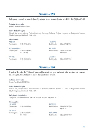 97
SÚMULA 159
Cobrança excessiva, mas de boa-fé, não dá lugar às sanções do art. 1.531 do Código Civil.
Data de Aprovação
Sessão Plenária de 13/12/1963
Fonte de Publicação
Súmula da Jurisprudência Predominante do Supremo Tribunal Federal - Anexo ao Regimento Interno.
Edição: Imprensa Nacional, 1964, p. 86.
Precedentes
AI 26478
Publicação: DJ de 07/11/1963
Rcl 461 primeira
Publicações: DJ de 12/09/1963
RTJ 156/765
RE 46213
Publicação: DJ de 30/08/1962
RE 48893
Publicação: DJ de 07/12/1961
RE 48986
Publicações: DJ de 20/11/1961
RTJ 20/344
AI 23317
Publicação: DJ de 08/07/1961
SÚMULA 160
É nula a decisão do Tribunal que acolhe, contra o réu, nulidade não argüida no recurso
da acusação, ressalvados os casos de recurso de ofício.
Data de Aprovação
Sessão Plenária de 13/12/1963
Fonte de Publicação
Súmula da Jurisprudência Predominante do Supremo Tribunal Federal - Anexo ao Regimento Interno.
Edição: Imprensa Nacional, 1964, p. 87.
Referência Legislativa
Código de Processo Penal de 1941, art. 574; art. 578; art. 599; e art. 617.
Precedentes
HC 40292
Publicação: DJ de 19/03/1964
HC 40102
Publicações: DJ de 17/12/1963
RTJ 31/454
HC 39923
Publicações: DJ de 28/11/1963
RTJ 31/217
RHC 39988
Publicação: DJ de 24/10/1963
 
