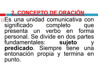2. CONCEPTO DE ORACIÓN
Es una unidad comunicativa con
significado completo que
presenta un verbo en forma
personal. Se divide en dos partes
fundamentales: sujeto y
predicado. Siempre tiene una
entonación propia y termina en
punto.
 
