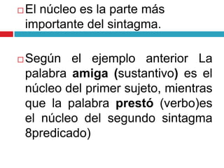  El núcleo es la parte más
importante del sintagma.
 Según el ejemplo anterior La
palabra amiga (sustantivo) es el
núcleo del primer sujeto, mientras
que la palabra prestó (verbo)es
el núcleo del segundo sintagma
8predicado)
 