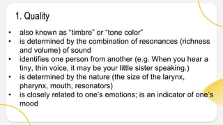 1. Quality
• also known as “timbre” or “tone color”
• is determined by the combination of resonances (richness
and volume) of sound
• identifies one person from another (e.g. When you hear a
tiny, thin voice, it may be your little sister speaking.)
• is determined by the nature (the size of the larynx,
pharynx, mouth, resonators)
• is closely related to one’s emotions; is an indicator of one’s
mood
 