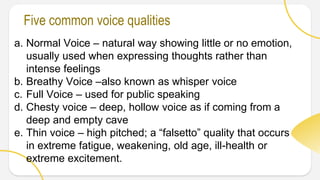 a. Normal Voice – natural way showing little or no emotion,
usually used when expressing thoughts rather than
intense feelings
b. Breathy Voice –also known as whisper voice
c. Full Voice – used for public speaking
d. Chesty voice – deep, hollow voice as if coming from a
deep and empty cave
e. Thin voice – high pitched; a “falsetto” quality that occurs
in extreme fatigue, weakening, old age, ill-health or
extreme excitement.
Five common voice qualities
 