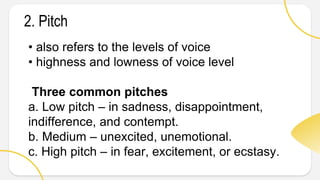 • also refers to the levels of voice
• highness and lowness of voice level
Three common pitches
a. Low pitch – in sadness, disappointment,
indifference, and contempt.
b. Medium – unexcited, unemotional.
c. High pitch – in fear, excitement, or ecstasy.
2. Pitch
 