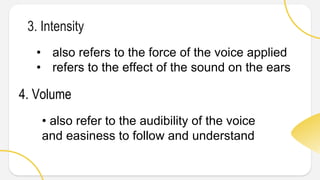 3. Intensity
• also refers to the force of the voice applied
• refers to the effect of the sound on the ears
4. Volume
• also refer to the audibility of the voice
and easiness to follow and understand
 