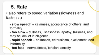 5. Rate
• also refers to speed variation (slowness and
fastness)
- slow speech – calmness, acceptance of others, and
formality
- too slow – dullness, listlessness, apathy, laziness, and
may be lack of intelligence
- rapid speech – animation, enthusiasm, excitement, and
informality
- too fast – nervousness, tension, anxiety
 