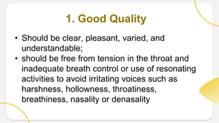 1. Good Quality
• Should be clear, pleasant, varied, and
understandable;
• should be free from tension in the throat and
inadequate breath control or use of resonating
activities to avoid irritating voices such as
harshness, hollowness, throatiness,
breathiness, nasality or denasality
 