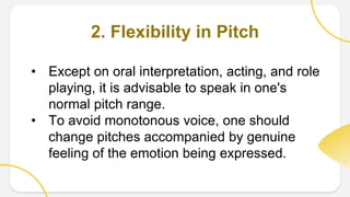 2. Flexibility in Pitch
• Except on oral interpretation, acting, and role
playing, it is advisable to speak in one's
normal pitch range.
• To avoid monotonous voice, one should
change pitches accompanied by genuine
feeling of the emotion being expressed.
 