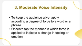 3. Moderate Voice Intensity
• To keep the audience alive, apply
according a degree of force to a word or a
phrase
• Observe too the manner in which force is
applied to indicate a change in feeling or
emotion
 
