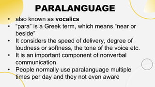 PARALANGUAGE
• also known as vocalics
• “para” is a Greek term, which means “near or
beside”
• It considers the speed of delivery, degree of
loudness or softness, the tone of the voice etc.
• It is an important component of nonverbal
communication
• People normally use paralanguage multiple
times per day and they not even aware
 