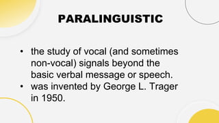 PARALINGUISTIC
• the study of vocal (and sometimes
non-vocal) signals beyond the
basic verbal message or speech.
• was invented by George L. Trager
in 1950.
 