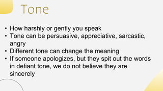 Tone
• How harshly or gently you speak
• Tone can be persuasive, appreciative, sarcastic,
angry
• Different tone can change the meaning
• If someone apologizes, but they spit out the words
in defiant tone, we do not believe they are
sincerely
 