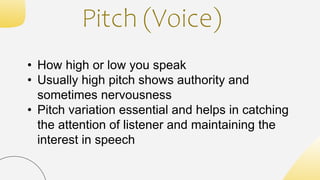 Pitch (Voice)
• How high or low you speak
• Usually high pitch shows authority and
sometimes nervousness
• Pitch variation essential and helps in catching
the attention of listener and maintaining the
interest in speech
 