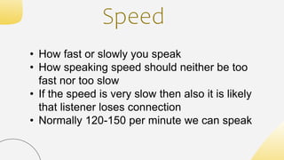 Speed
• How fast or slowly you speak
• How speaking speed should neither be too
fast nor too slow
• If the speed is very slow then also it is likely
that listener loses connection
• Normally 120-150 per minute we can speak
 