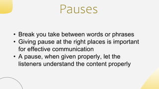 Pauses
• Break you take between words or phrases
• Giving pause at the right places is important
for effective communication
• A pause, when given properly, let the
listeners understand the content properly
 