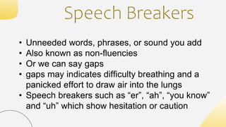 Speech Breakers
• Unneeded words, phrases, or sound you add
• Also known as non-fluencies
• Or we can say gaps
• gaps may indicates difficulty breathing and a
panicked effort to draw air into the lungs
• Speech breakers such as “er”, “ah”, “you know”
and “uh” which show hesitation or caution
 