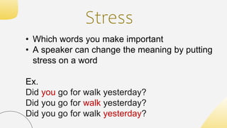 Stress
• Which words you make important
• A speaker can change the meaning by putting
stress on a word
Ex.
Did you go for walk yesterday?
Did you go for walk yesterday?
Did you go for walk yesterday?
 