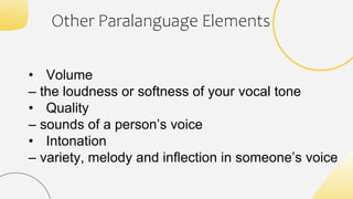 • Volume
– the loudness or softness of your vocal tone
• Quality
– sounds of a person’s voice
• Intonation
– variety, melody and inflection in someone’s voice
Other Paralanguage Elements
 