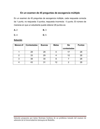 Solución propuesta por Jaime Restrepo Cardona de un problema tomado del examen de 
admisión de la Universidad de Antioquia de Medellín. 
En un examen de 45 preguntas de escogencia múltiple 
En un examen de 45 preguntas de escogencia múltiple, cada respuesta correcta da 1 punto, no respuesta: 0 puntos, respuesta incorrecta: -¼ punto. El número de maneras en que un estudiante puede obtener 28 puntos es: 
A. 2 B. 3 
C. 4 D. 5 
Solución 
Manera # 
Contestadas 
Buenas 
Malas 
No contestadas 
Puntos 
1 
28 
28 
0 
17 
28 
2 
33 
29 
4 
12 
28 
3 
38 
30 
8 
7 
28 
4 
43 
31 
12 
2 
28 
