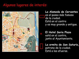Algunos lugares de interés:
H
H
La Alameda de Cervantes
es el paseo más famoso
de la ciudad.
Está en el centro
y es muy grande y antigua.
El Hotel Soria Plaza
está en el centro,
junto al Ayuntamiento.
La ermita de San Saturio,
patrono de la ciudad.
Está a las afueras.
 