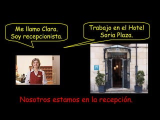 Me llamo Clara.
Soy recepcionista.
Trabajo en el Hotel
Soria Plaza.
Nosotros estamos en la recepción.
 