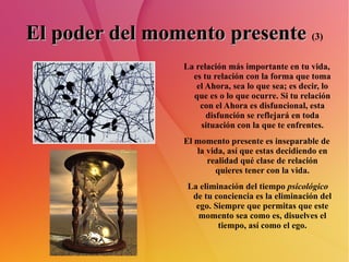 El poder del momento presente   (3) La relación más importante en tu vida, es tu relación con la forma que toma el Ahora, sea lo que sea; es decir, lo que es o lo que ocurre. Si tu relación con el Ahora es disfuncional, esta disfunción se reflejará en toda situación con la que te enfrentes. El momento presente es inseparable de la vida, así que estas decidiendo en realidad qué clase de relación quieres tener con la vida. La eliminación del tiempo  psicológico  de tu conciencia es la eliminación del ego. Siempre que permitas que este momento sea como es, disuelves el tiempo, así como el ego. 