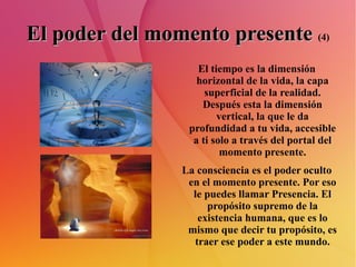 El poder del momento presente   (4) El tiempo es la dimensión horizontal de la vida, la capa superficial de la realidad. Después esta la dimensión vertical, la que le da profundidad a tu vida, accesible a ti solo a través del portal del momento presente. La consciencia es el poder oculto en el momento presente. Por eso le puedes llamar Presencia. El propósito supremo de la existencia humana, que es lo mismo que decir tu propósito, es traer ese poder a este mundo. 