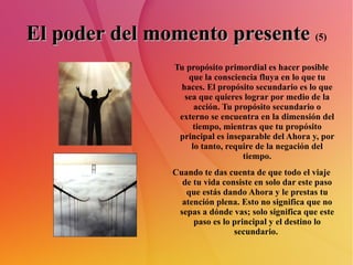 El poder del momento presente   (5) Tu propósito primordial es hacer posible que la consciencia fluya en lo que tu haces. El propósito secundario es lo que sea que quieres lograr por medio de la acción. Tu propósito secundario o externo se encuentra en la dimensión del tiempo, mientras que tu propósito principal es inseparable del Ahora y, por lo tanto, require de la negación del tiempo. Cuando te das cuenta de que todo el viaje de tu vida consiste en solo dar este paso que estás dando Ahora y le prestas tu atención plena. Esto no significa que no sepas a dónde vas; solo significa que este paso es lo principal y el destino lo secundario.  