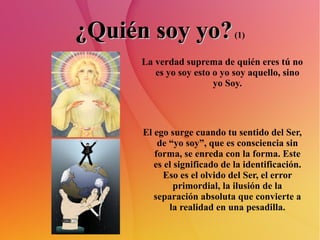 ¿Quién soy yo?  (1) La verdad suprema de quién eres tú no es yo soy esto o yo soy aquello, sino yo Soy. El ego surge cuando tu sentido del Ser, de “yo soy”, que es consciencia sin forma, se enreda con la forma. Este es el significado de la identificación. Eso es el olvido del Ser, el error primordial, la ilusión de la separación absoluta que convierte a la realidad en una pesadilla. 