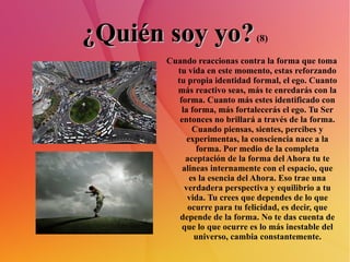 ¿Quién soy yo?  (8) Cuando reaccionas contra la forma que toma tu vida en este momento, estas reforzando tu propia identidad formal, el ego. Cuanto más reactivo seas, más te enredarás con la forma. Cuanto más estes identificado con la forma, más fortalecerás el ego. Tu Ser entonces no brillará a través de la forma. Cuando piensas, sientes, percibes y experimentas, la consciencia nace a la forma. Por medio de la completa aceptación de la forma del Ahora tu te alineas internamente con el espacio, que es la esencia del Ahora. Eso trae una verdadera perspectiva y equilibrio a tu vida. Tu crees que dependes de lo que ocurre para tu felicidad, es decir, que depende de la forma. No te das cuenta de que lo que ocurre es lo más inestable del universo, cambia constantemente. 