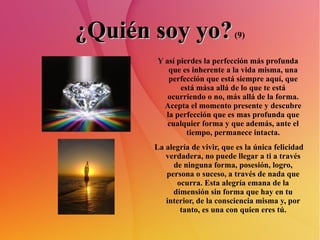 ¿Quién soy yo?  (9) Y así pierdes la perfección más profunda que es inherente a la vida misma, una perfección que está siempre aquí, que está mása allá de lo que te está ocurriendo o no, más allá de la forma. Acepta el momento presente y descubre la perfección que es mas profunda que cualquier forma y que además, ante el tiempo, permanece intacta. La alegría de vivir, que es la única felicidad verdadera, no puede llegar a ti a través de ninguna forma, posesión, logro, persona o suceso, a través de nada que ocurra. Esta alegría emana de la dimensión sin forma que hay en tu interior, de la consciencia misma y, por tanto, es una con quien eres tú. 