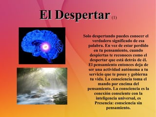 El Despertar   (1) Solo despertando puedes conocer el verdadero significado de esa palabra. En vez de estar perdido en tu pensamiento, cuando despiertas te reconoces como el despertar que está detrás de él. El pensamiento entonces deja de ser una actividad autónoma a tu servicio que te posee y gobierna tu vida. La consciencia toma el mando por encima del pensamiento. La consciencia es la conexión consciente con la inteligencia universal, es Presencia: consciencia sin pensamiento. 