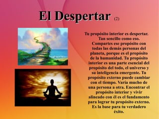 El Despertar   (2) Tu propósito interior es despertar. Tan sencillo como eso. Compartes ese propósito con todas las demás personas del planeta, porque es el propósito de la humanidad. Tu propósito interior es una parte esencial del propósito del todo, el universo y su inteligencia emergente. Tu propósito externo puede cambiar con el tiempo. Varía mucho de una persona a otra. Encontrar el propósito interior y vivir alineado con él es el fundamento para lograr tu propósito externo. Es la base para tu verdadero éxito. 