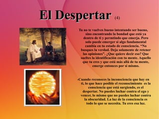 El Despertar   (4) Tu no te vuelves bueno intentando ser bueno, sino encontrando la bondad que está ya dentro de ti y permtindo que emerja. Pero solo puede emerger si algo fundamental cambia en tu estado de consciencia. “No busques la verdad. Deja solamente de retener las opiniones”. ¿Que quiere decir eso? Que sueltes la identificación con tu mente. Aquello que tu eres y que está más allá de tu mente, emerge entonces por sí mismo. -Cuando reconoces la inconsciencia que hay en ti, lo que hace posible el reconocimiento  es la consciencia que está surgiendo, es el despertar. No puedes luchar contra el ego y vencer, lo mismo que no puedes luchar contra la obscuridad. La luz de la consciencia es todo lo que se necesita. Tu eres esa luz. 
