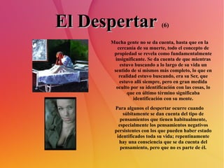 El Despertar   (6) Mucha gente no se da cuenta, hasta que en la cercanía de su muerte, todo el concepto de propiedad se revela como fundamentalmente insignificante. Se da cuenta de que mientras estuvo buscando a lo largo de su vida un sentido de sí mismos más completo, lo que en realidad estuvo buscando, era su Ser, que estuvo allí siempre, pero en gran medida oculto por su identificación con las cosas, lo que en último término significaba identificación con su mente. Para algunos el despertar ocurre cuando súbitamente se dan cuenta del tipo de pensamientos que tienen habitualmente, especialmente los pensamientos negativos persistentes con los que pueden haber estado identificados toda su vida; repentinamente hay una consciencia que se da cuenta del pensamiento, pero que no es parte de él. 