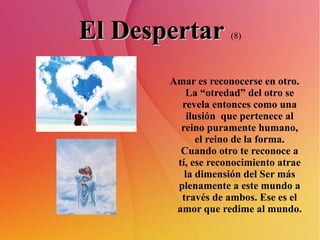 El Despertar   (8) Amar es reconocerse en otro. La “otredad” del otro se revela entonces como una ilusión  que pertenece al reino puramente humano, el reino de la forma. Cuando otro te reconoce a tí, ese reconocimiento atrae la dimensión del Ser más plenamente a este mundo a través de ambos. Ese es el amor que redime al mundo. 