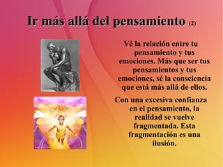 Ir más allá del pensamiento   (2) Vé la relación entre tu pensamiento y tus emociones. Más que ser tus pensamientos y tus emociones, sé la consciencia que está más allá de ellos. Con una excesiva confianza en el pensamiento, la realidad se vuelve fragmentada. Esta fragmentación es una ilusión. 