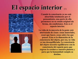 El espacio interior   (1) Cuando la consciencia ya no está absorbida totalmente por el pensamiento, una parte de ella permenece en su estado original sin forma, sin condiciones. Este es el espacio interior. La vida de la mayoría de la gente está abarrotada de cosas: cosas materiales, cosas que hacer, cosas sobre las que pensar. Esta es la dimensión de la consciencia del objeto, por eso, tu vida es tan desequilibrada. La consciencia del objeto necesita equilibrarse con la consciencia del espacio para que regrese la cordura a nuestro planeta y para que la humanidad cumpla su destino. 