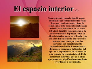 El espacio interior   (2) Consciencia del espacio significa que, además de ser consciente de las cosas, hay una corriente subterránes de consciencia. Esta corriente implica que no sólo estas consciente de las cosas (objetos), también estas consciente de estar consciente. Si puedes sentir un silencio interior alerta en el fondo, ¡eso es! Esta dimensión está ahí en todo el mundo, pero la mayoría de las personas son completamente inconscientes de ella. La consciencia del espacio representa la libertad del ego, de la dependencia de las cosas de este mundo, de la materialidad. Es la dimensión espiritual que es la única que puede dar significado trascendente y verdadero a este mundo. 