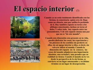 El espacio interior   (3) Cuando ya no estás totalmente identificado con las formas, la consciencia -quien eres tú- llega como un silencio, una paz sutilen lo profundo de ti. Hay también espacio en torno a los altibajos emocionales, incluso en torno al dolor. Y sobre todo,  hay espacio entre tus pensamientos. Y de este espacio emana una paz que no es “de este mundo”. Cuando esta dimensión esta presente en tu vida, puedes disfrutar las cosas, las experiencias y los placeres de los sentidos sin perderte en ellos, sin un apego interior a ellos, es decir, sin volverte adicto al mundo. Cuando la dimensión del espacio  no  la  conocez,  las cosas del mundo adquieren una importancia absoluta, una seriedad y una pesadez que en realidad no tienen. Cuando el mundo no lo ves desde la perspectiva de lo sin forma, se convierte en un lugar amenazador y en último término en un lugar de desesperación. 