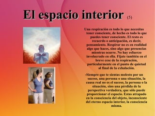 El espacio interior   (5) Una respiración es todo lo que necesitas tener consciente, de hecho es todo lo que puedes tener consciente. El resto es recuerdo o anticipación, es decir, pensamiento. Respirar no es en realidad algo que haces, sino algo que presencias mientras ocurre. No hay esfuerzo involucrado en ella. Fijate también en el breve cese de la respiración, particularmente en el punto de quietud al final de la exhalación. -Siempre que te sientas molesto por un suceso, una persona o una situación, la causa real no es el suceso, la persona o la situación, sino una pérdida de la perspectiva verdadera, que sólo puede proporcionar el espacio. Estas atrapado en la consciencia del objeto, inconsciente del eterno espacio interior, la consciencia misma. 