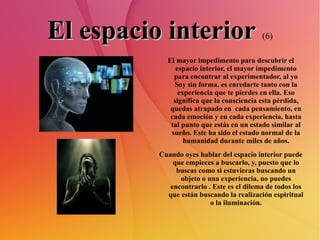 El espacio interior   (6) El mayor impedimento para descubrir el espacio interior, el mayor impedimento para encontrar al experimentador, al yo Soy sin forma, es enredarte tanto con la experiencia que te pierdes en ella. Eso significa que la consciencia esta pérdida, quedas atrapado en  cada pensamiento, en cada emoción y en cada experiencia, hasta tal punto que estás en un estado similar al sueño. Este ha sido el estado normal de la humanidad durante miles de años. Cuando oyes hablar del espacio interior puede que empieces a buscarlo, y, puesto que lo buscas como si estuvieras buscando un objeto o una experiencia, no puedes encontrarlo . Este es el dilema de todos los que están buscando la realización espiritual o la iluminación. 